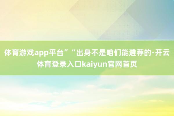 体育游戏app平台”“出身不是咱们能遴荐的-开云体育登录入口kaiyun官网首页