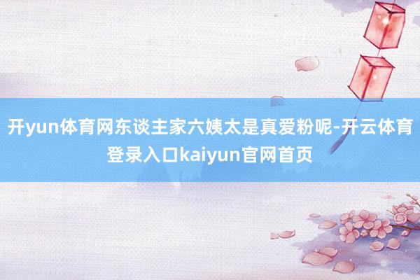 开yun体育网东谈主家六姨太是真爱粉呢-开云体育登录入口kaiyun官网首页