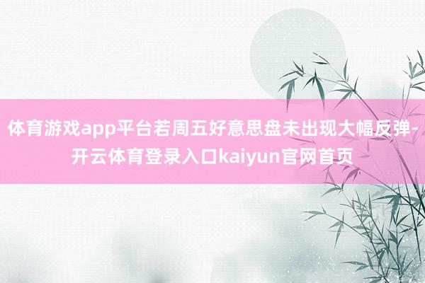 体育游戏app平台若周五好意思盘未出现大幅反弹-开云体育登录入口kaiyun官网首页
