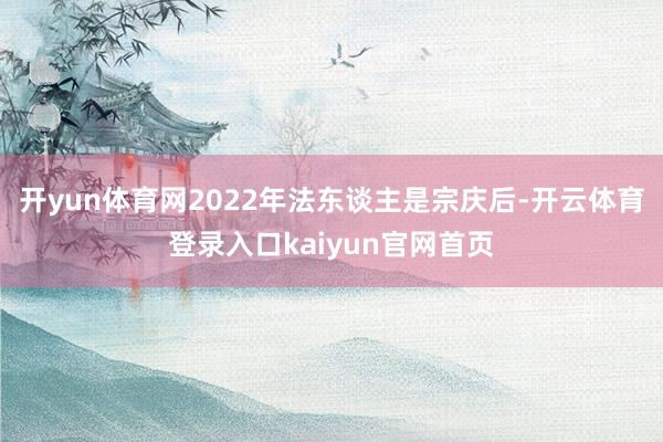 开yun体育网2022年法东谈主是宗庆后-开云体育登录入口kaiyun官网首页
