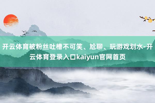 开云体育被粉丝吐槽不可笑、尬聊、玩游戏划水-开云体育登录入口kaiyun官网首页