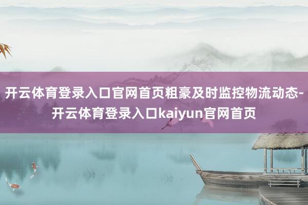 开云体育登录入口官网首页粗豪及时监控物流动态-开云体育登录入口kaiyun官网首页