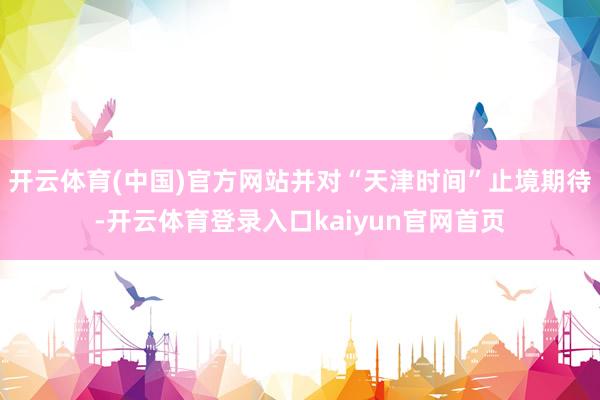 开云体育(中国)官方网站并对“天津时间”止境期待-开云体育登录入口kaiyun官网首页