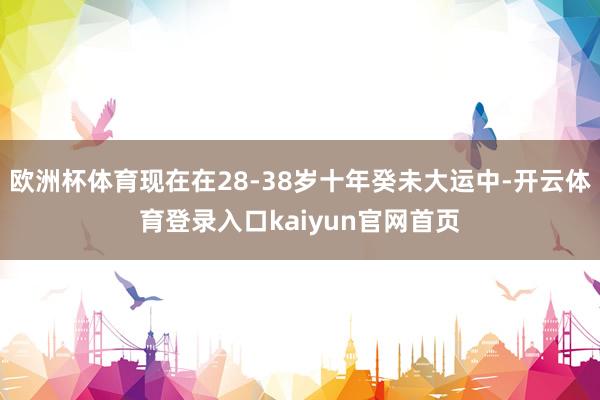 欧洲杯体育现在在28-38岁十年癸未大运中-开云体育登录入口kaiyun官网首页