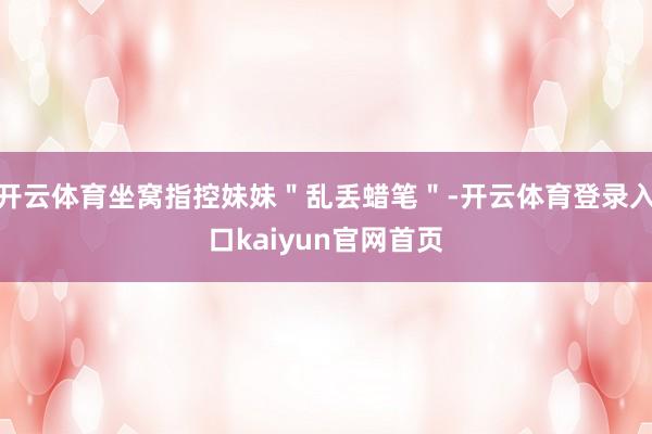 开云体育坐窝指控妹妹"乱丢蜡笔"-开云体育登录入口kaiyun官网首页