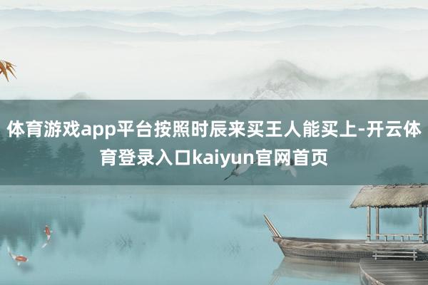 体育游戏app平台按照时辰来买王人能买上-开云体育登录入口kaiyun官网首页