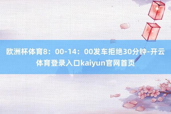 欧洲杯体育8:00-14:00发车拒绝30分钟-开云体育登录入口kaiyun官网首页