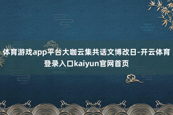 体育游戏app平台 大咖云集共话文博改日-开云体育登录入口kaiyun官网首页