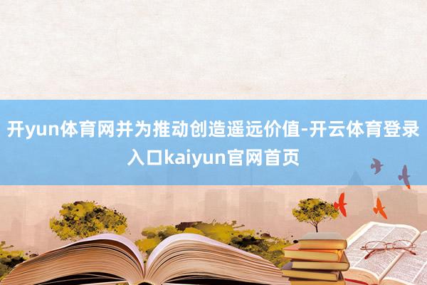 开yun体育网并为推动创造遥远价值-开云体育登录入口kaiyun官网首页