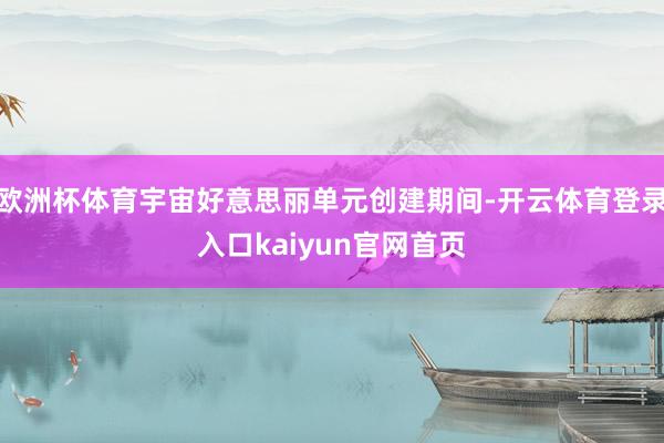 欧洲杯体育宇宙好意思丽单元创建期间-开云体育登录入口kaiyun官网首页
