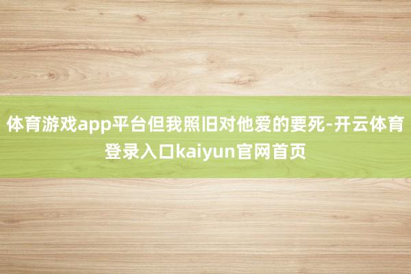 体育游戏app平台但我照旧对他爱的要死-开云体育登录入口kaiyun官网首页