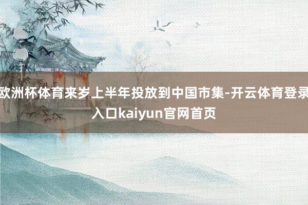 欧洲杯体育来岁上半年投放到中国市集-开云体育登录入口kaiyun官网首页