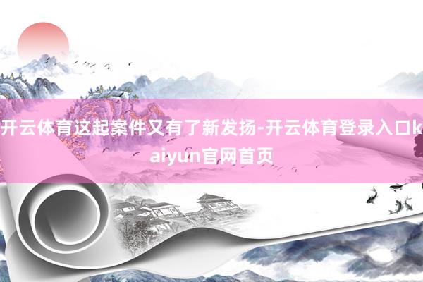 开云体育这起案件又有了新发扬-开云体育登录入口kaiyun官网首页