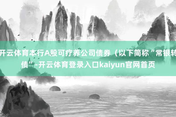 开云体育本行A股可疗养公司债券（以下简称“常银转债”-开云体育登录入口kaiyun官网首页