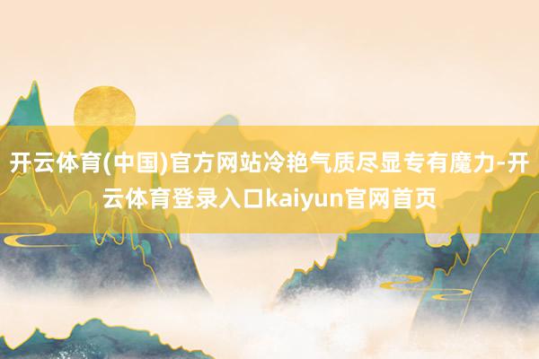 开云体育(中国)官方网站冷艳气质尽显专有魔力-开云体育登录入口kaiyun官网首页