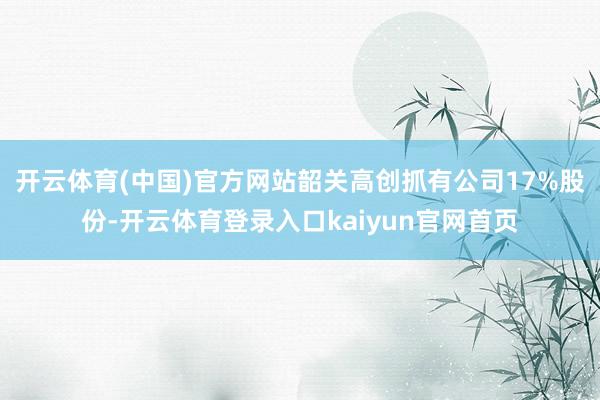 开云体育(中国)官方网站韶关高创抓有公司17%股份-开云体育登录入口kaiyun官网首页