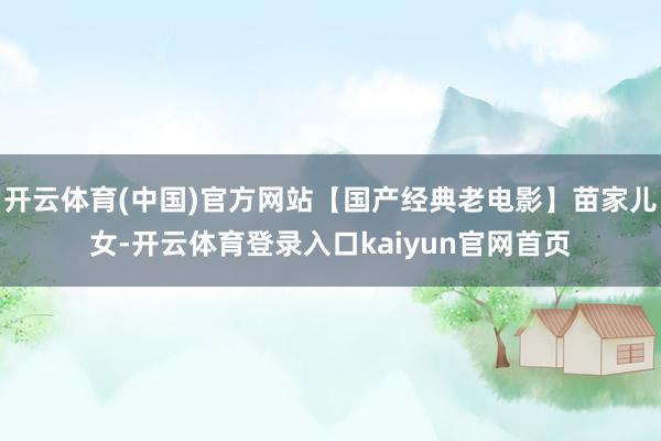 开云体育(中国)官方网站【国产经典老电影】苗家儿女-开云体育登录入口kaiyun官网首页