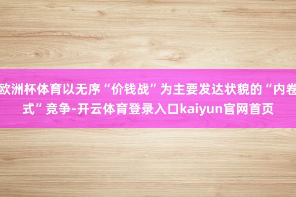 欧洲杯体育以无序“价钱战”为主要发达状貌的“内卷式”竞争-开云体育登录入口kaiyun官网首页