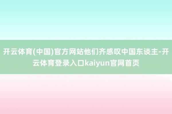 开云体育(中国)官方网站他们齐感叹中国东谈主-开云体育登录入口kaiyun官网首页