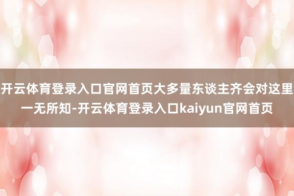开云体育登录入口官网首页大多量东谈主齐会对这里一无所知-开云体育登录入口kaiyun官网首页