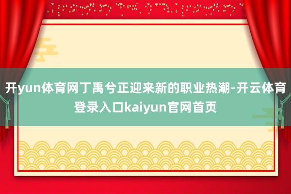 开yun体育网丁禹兮正迎来新的职业热潮-开云体育登录入口kaiyun官网首页