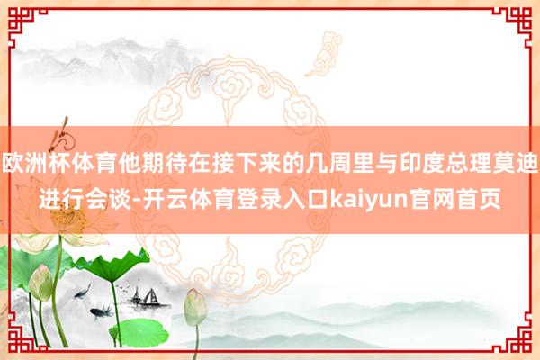欧洲杯体育他期待在接下来的几周里与印度总理莫迪进行会谈-开云体育登录入口kaiyun官网首页