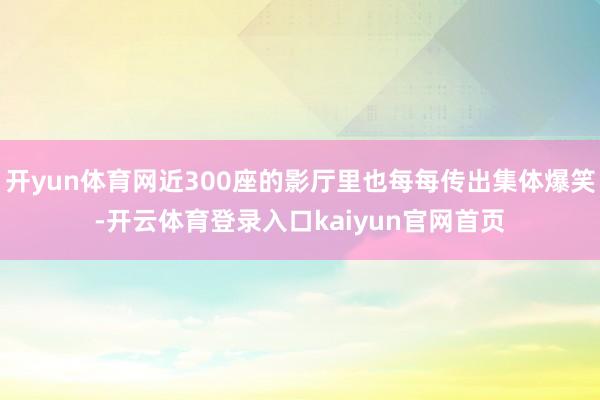 开yun体育网近300座的影厅里也每每传出集体爆笑-开云体育登录入口kaiyun官网首页