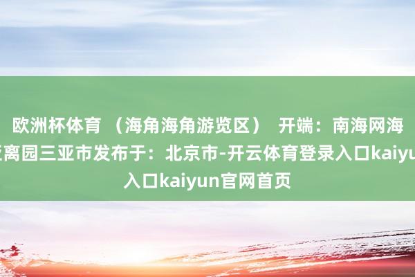 欧洲杯体育 （海角海角游览区）  开端：南海网海角海角三亚离园三亚市发布于：北京市-开云体育登录入口kaiyun官网首页