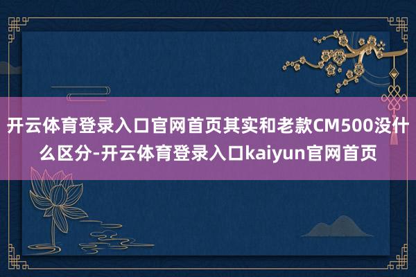 开云体育登录入口官网首页其实和老款CM500没什么区分-开云体育登录入口kaiyun官网首页