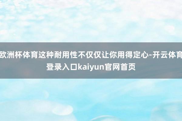 欧洲杯体育这种耐用性不仅仅让你用得定心-开云体育登录入口kaiyun官网首页