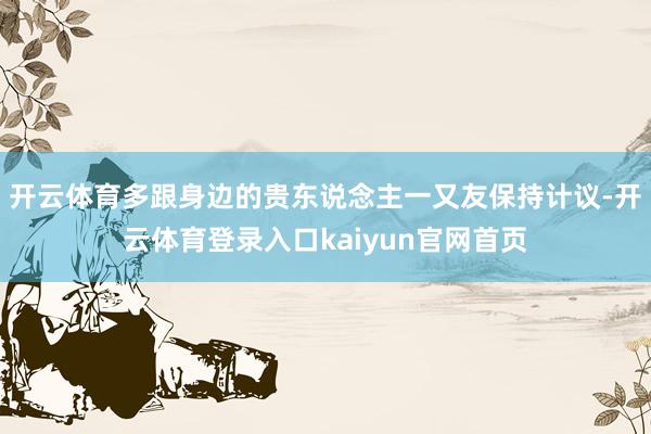 开云体育多跟身边的贵东说念主一又友保持计议-开云体育登录入口kaiyun官网首页
