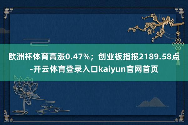 欧洲杯体育高涨0.47%；创业板指报2189.58点-开云体育登录入口kaiyun官网首页