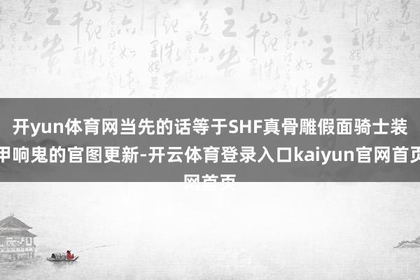开yun体育网当先的话等于SHF真骨雕假面骑士装甲响鬼的官图更新-开云体育登录入口kaiyun官网首页