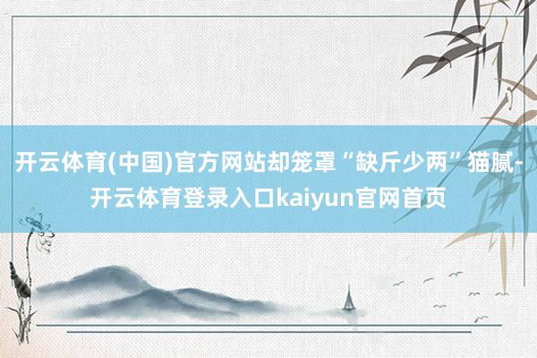 开云体育(中国)官方网站却笼罩“缺斤少两”猫腻-开云体育登录入口kaiyun官网首页