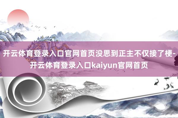 开云体育登录入口官网首页没思到正主不仅接了梗-开云体育登录入口kaiyun官网首页