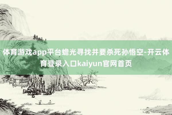 体育游戏app平台蟾光寻找并要杀死孙悟空-开云体育登录入口kaiyun官网首页