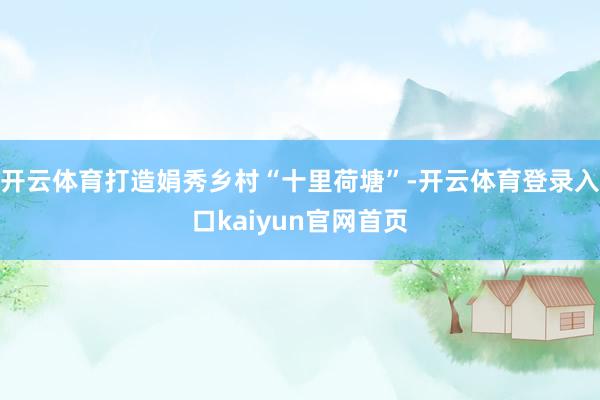 开云体育打造娟秀乡村“十里荷塘”-开云体育登录入口kaiyun官网首页