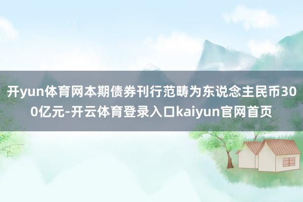 开yun体育网本期债券刊行范畴为东说念主民币300亿元-开云体育登录入口kaiyun官网首页