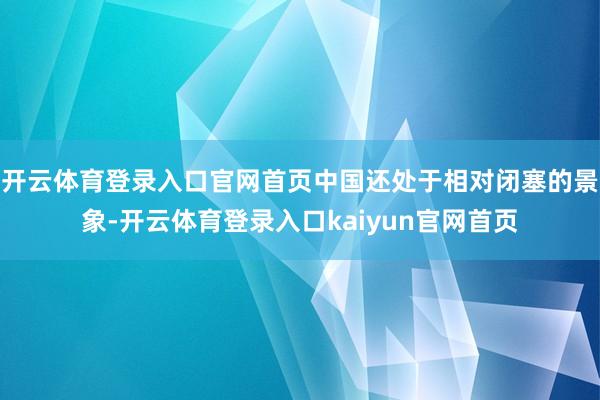 开云体育登录入口官网首页中国还处于相对闭塞的景象-开云体育登录入口kaiyun官网首页