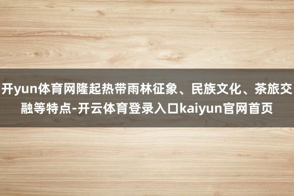 开yun体育网隆起热带雨林征象、民族文化、茶旅交融等特点-开云体育登录入口kaiyun官网首页