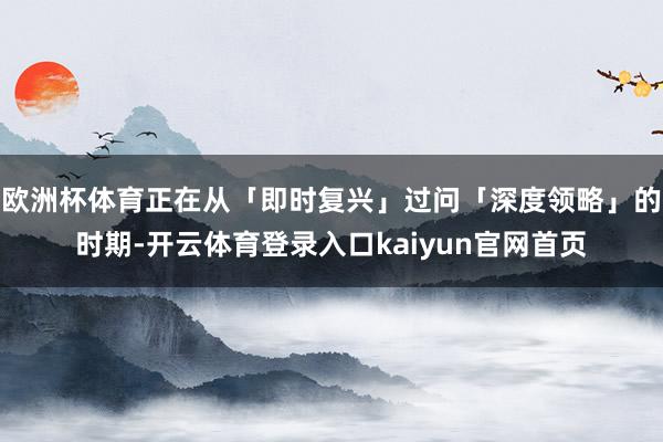 欧洲杯体育正在从「即时复兴」过问「深度领略」的时期-开云体育登录入口kaiyun官网首页