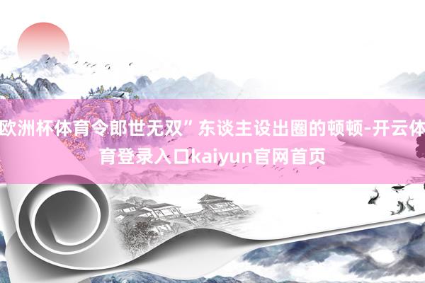 欧洲杯体育令郎世无双”东谈主设出圈的顿顿-开云体育登录入口kaiyun官网首页