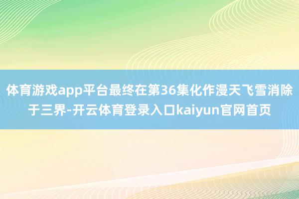 体育游戏app平台最终在第36集化作漫天飞雪消除于三界-开云体育登录入口kaiyun官网首页