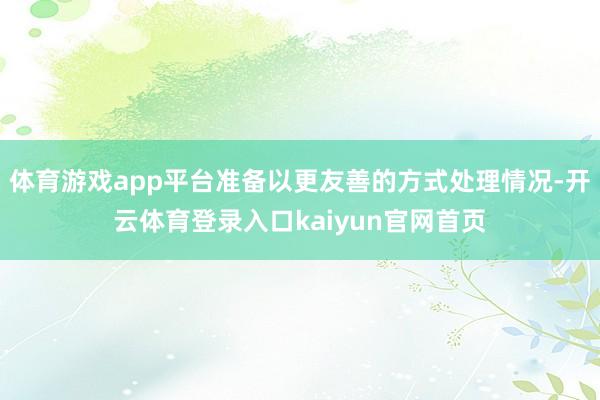 体育游戏app平台准备以更友善的方式处理情况-开云体育登录入口kaiyun官网首页