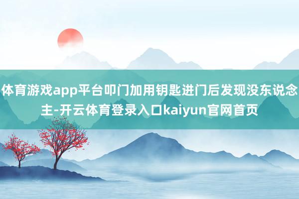 体育游戏app平台叩门加用钥匙进门后发现没东说念主-开云体育登录入口kaiyun官网首页