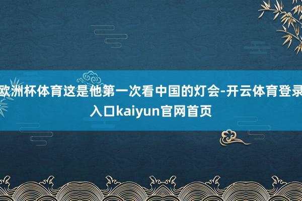 欧洲杯体育这是他第一次看中国的灯会-开云体育登录入口kaiyun官网首页