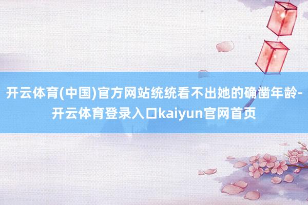 开云体育(中国)官方网站统统看不出她的确凿年龄-开云体育登录入口kaiyun官网首页
