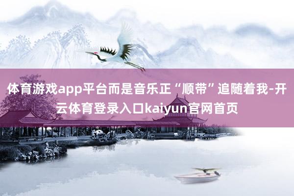 体育游戏app平台而是音乐正“顺带”追随着我-开云体育登录入口kaiyun官网首页