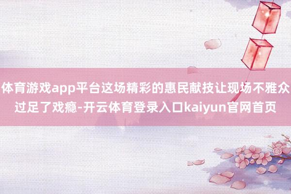 体育游戏app平台这场精彩的惠民献技让现场不雅众过足了戏瘾-开云体育登录入口kaiyun官网首页