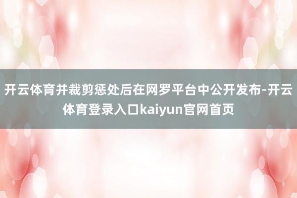 开云体育并裁剪惩处后在网罗平台中公开发布-开云体育登录入口kaiyun官网首页